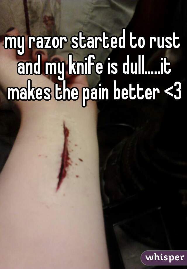 my razor started to rust and my knife is dull.....it makes the pain better <3