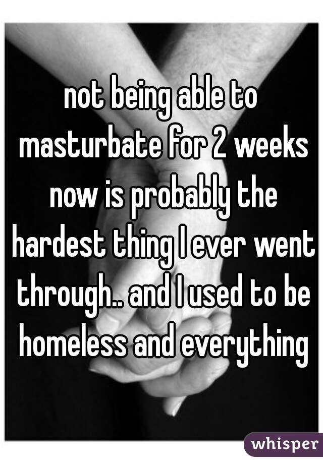 not being able to masturbate for 2 weeks now is probably the hardest thing I ever went through.. and I used to be homeless and everything
