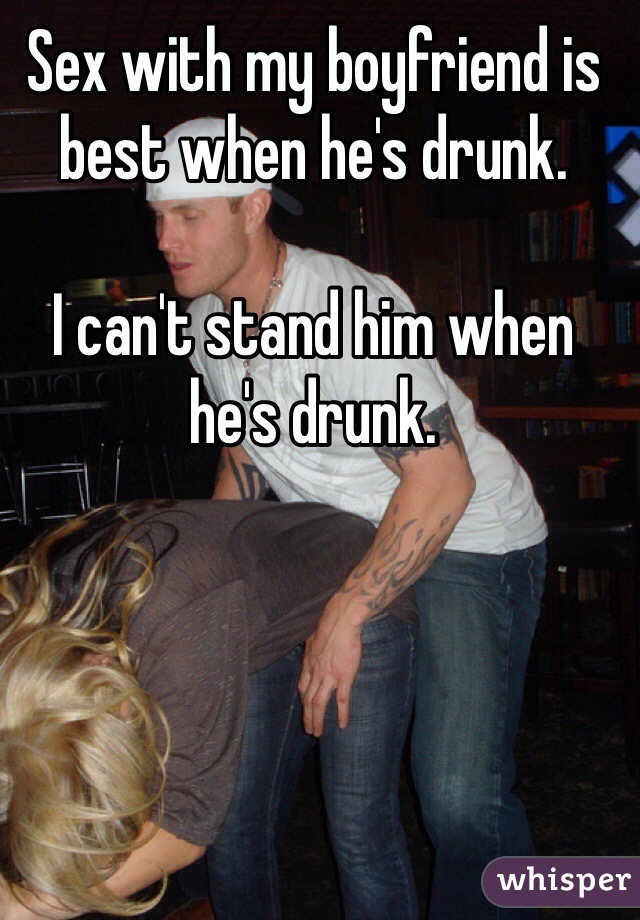 Sex with my boyfriend is best when he's drunk.

I can't stand him when he's drunk. 