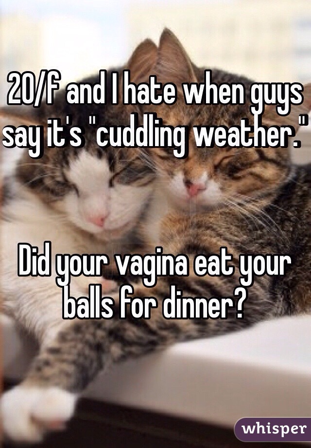 20/f and I hate when guys say it's "cuddling weather." 


Did your vagina eat your balls for dinner? 