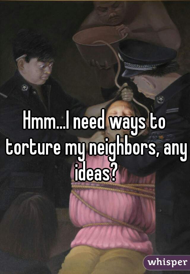 Hmm...I need ways to torture my neighbors, any ideas?