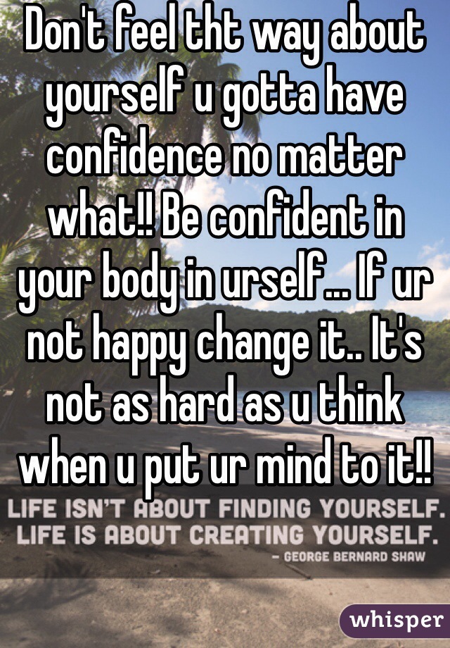 Don't feel tht way about yourself u gotta have confidence no matter what!! Be confident in your body in urself... If ur not happy change it.. It's not as hard as u think when u put ur mind to it!!