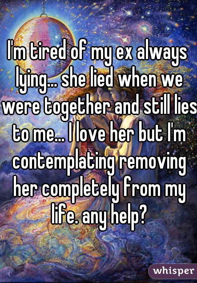 I'm tired of my ex always lying... she lied when we were together and still lies to me... I love her but I'm contemplating removing her completely from my life. any help?