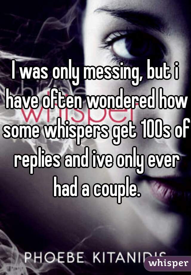 I was only messing, but i have often wondered how some whispers get 100s of replies and ive only ever had a couple.