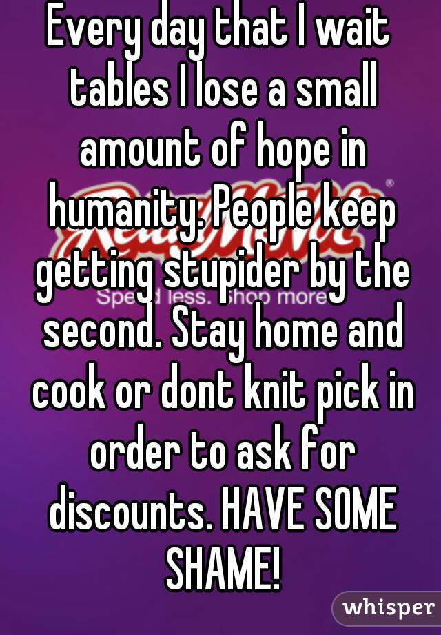 Every day that I wait tables I lose a small amount of hope in humanity. People keep getting stupider by the second. Stay home and cook or dont knit pick in order to ask for discounts. HAVE SOME SHAME!