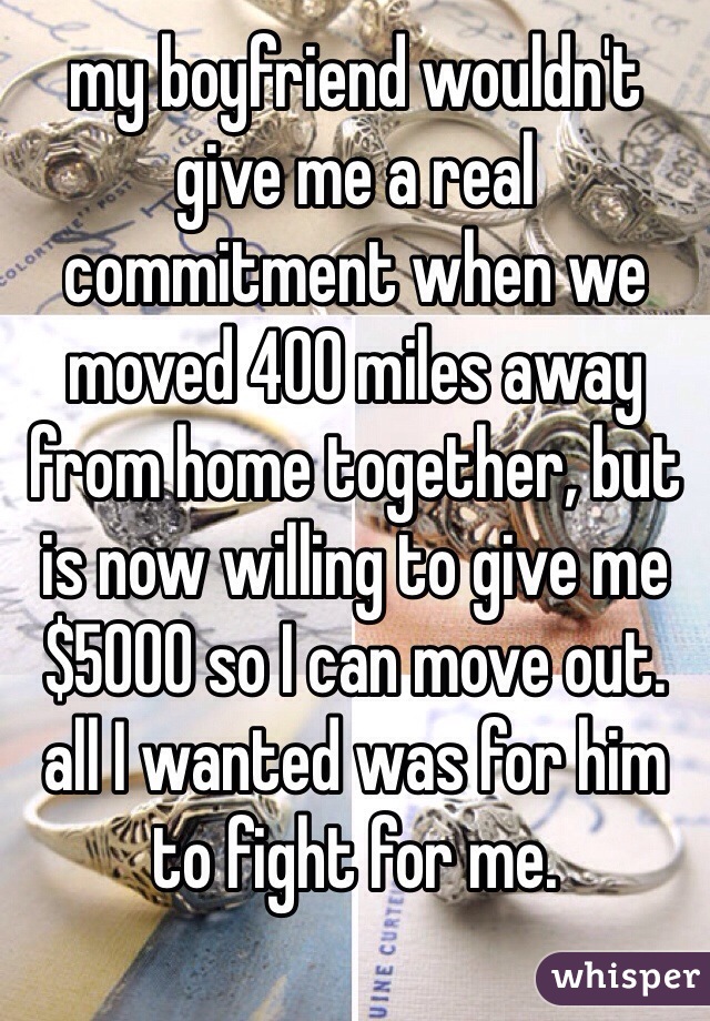 my boyfriend wouldn't give me a real commitment when we moved 400 miles away from home together, but is now willing to give me $5000 so I can move out. all I wanted was for him to fight for me. 
