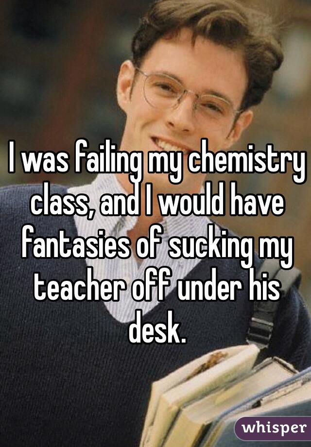 I was failing my chemistry class, and I would have fantasies of sucking my teacher off under his desk. 