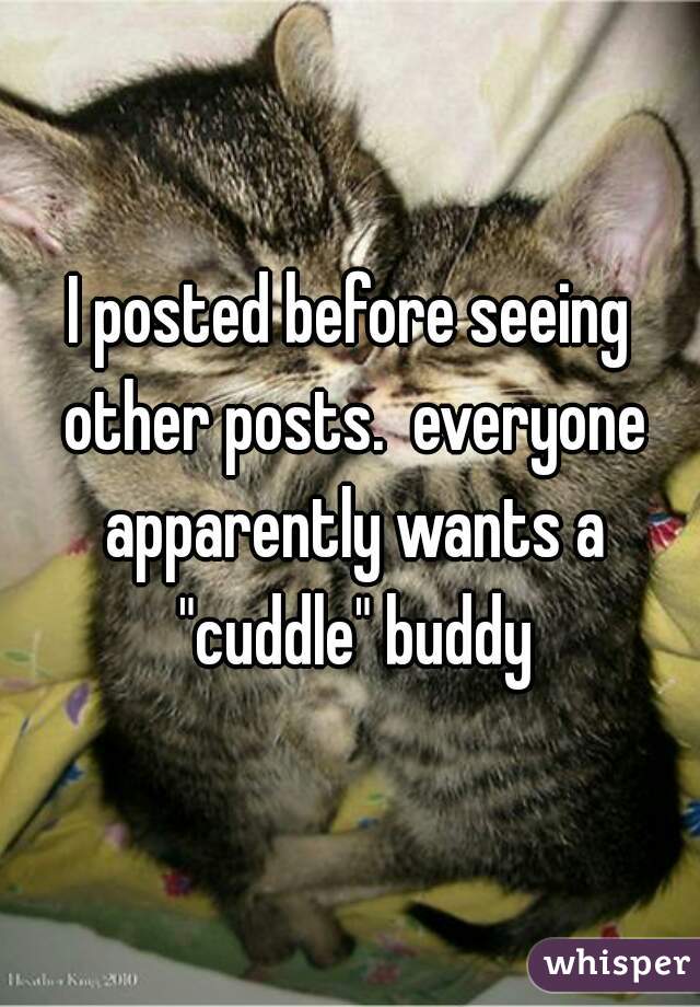 I posted before seeing other posts.  everyone apparently wants a "cuddle" buddy