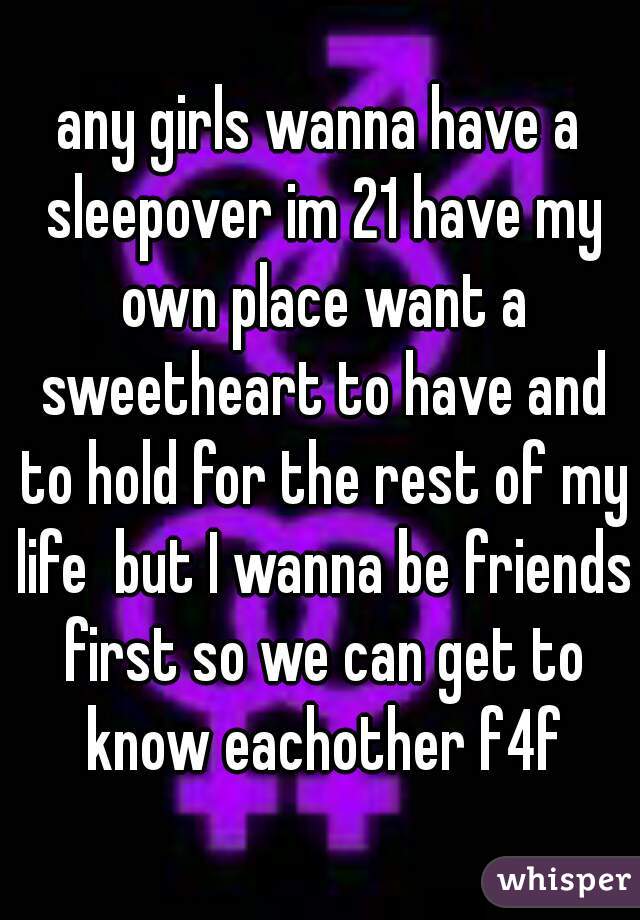 any girls wanna have a sleepover im 21 have my own place want a sweetheart to have and to hold for the rest of my life  but I wanna be friends first so we can get to know eachother f4f