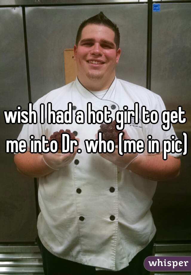 wish I had a hot girl to get me into Dr. who (me in pic)