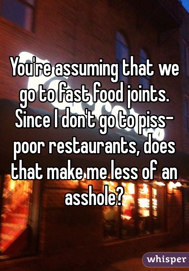 You're assuming that we go to fast food joints. Since I don't go to piss-poor restaurants, does that make me less of an asshole? 
