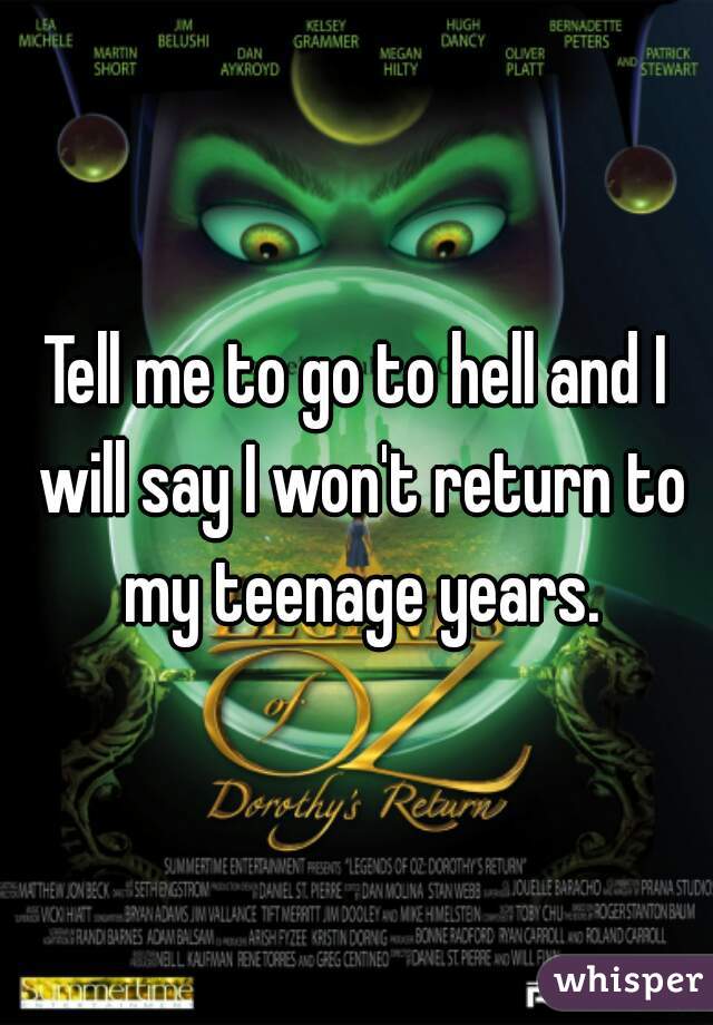 Tell me to go to hell and I will say I won't return to my teenage years.