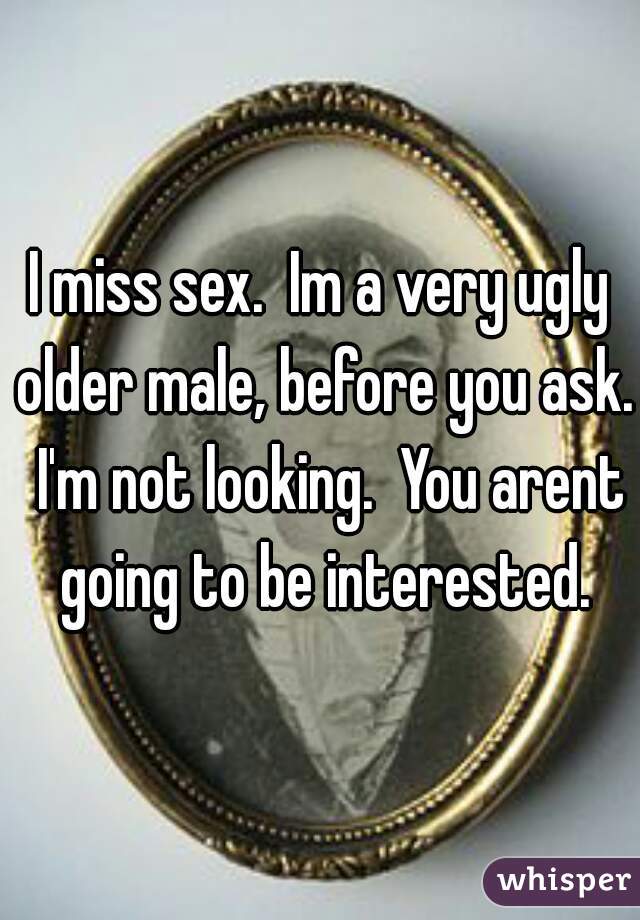 I miss sex.  Im a very ugly older male, before you ask.  I'm not looking.  You arent going to be interested.