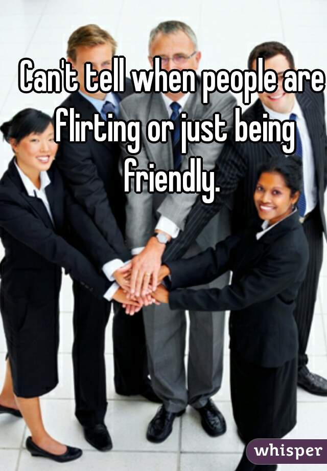 Can't tell when people are flirting or just being friendly. 