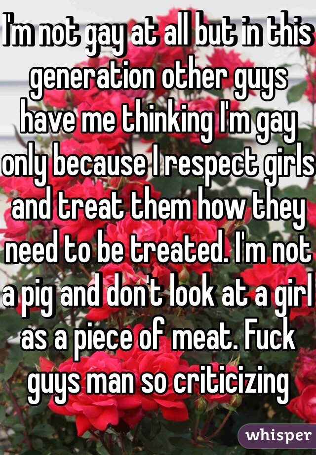 I'm not gay at all but in this generation other guys have me thinking I'm gay only because I respect girls and treat them how they need to be treated. I'm not a pig and don't look at a girl as a piece of meat. Fuck guys man so criticizing 