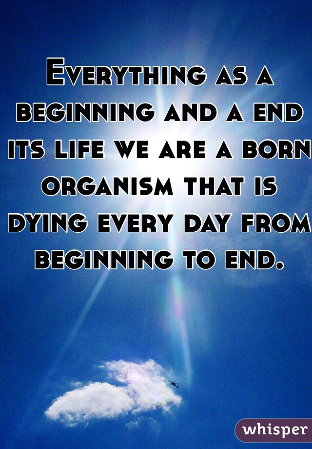 Everything as a beginning and a end its life we are a born organism that is dying every day from beginning to end.