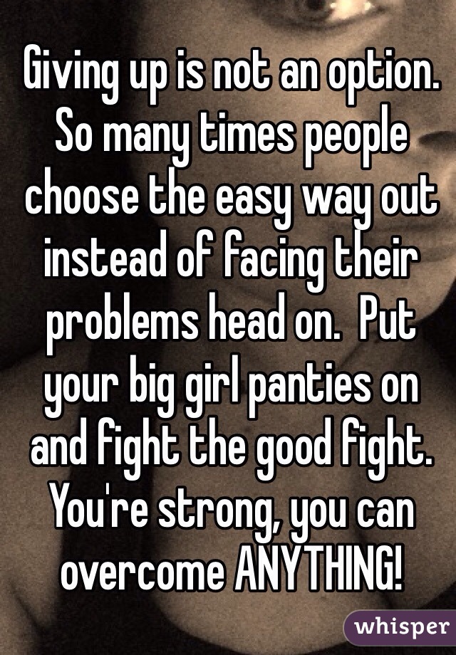 Giving up is not an option. So many times people choose the easy way out instead of facing their problems head on.  Put your big girl panties on and fight the good fight. You're strong, you can overcome ANYTHING! 
