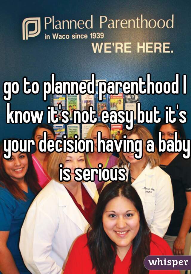 go to planned parenthood I know it's not easy but it's your decision having a baby is serious  
