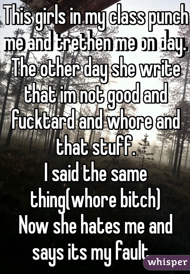 This girls in my class punch me and trethen me on day. The other day she write that im not good and fucktard and whore and that stuff. 
I said the same thing(whore bitch) 
Now she hates me and says its my fault...