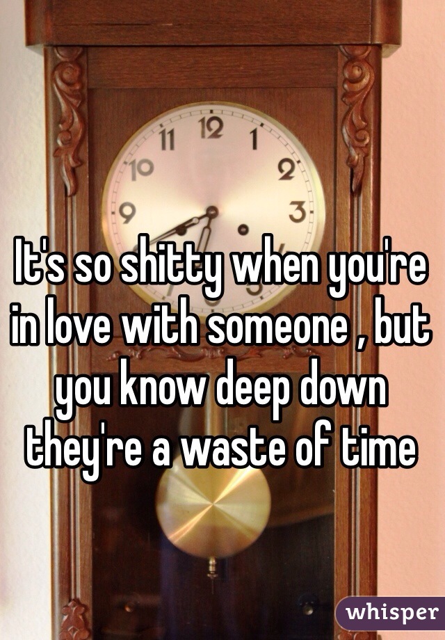 It's so shitty when you're in love with someone , but you know deep down they're a waste of time
