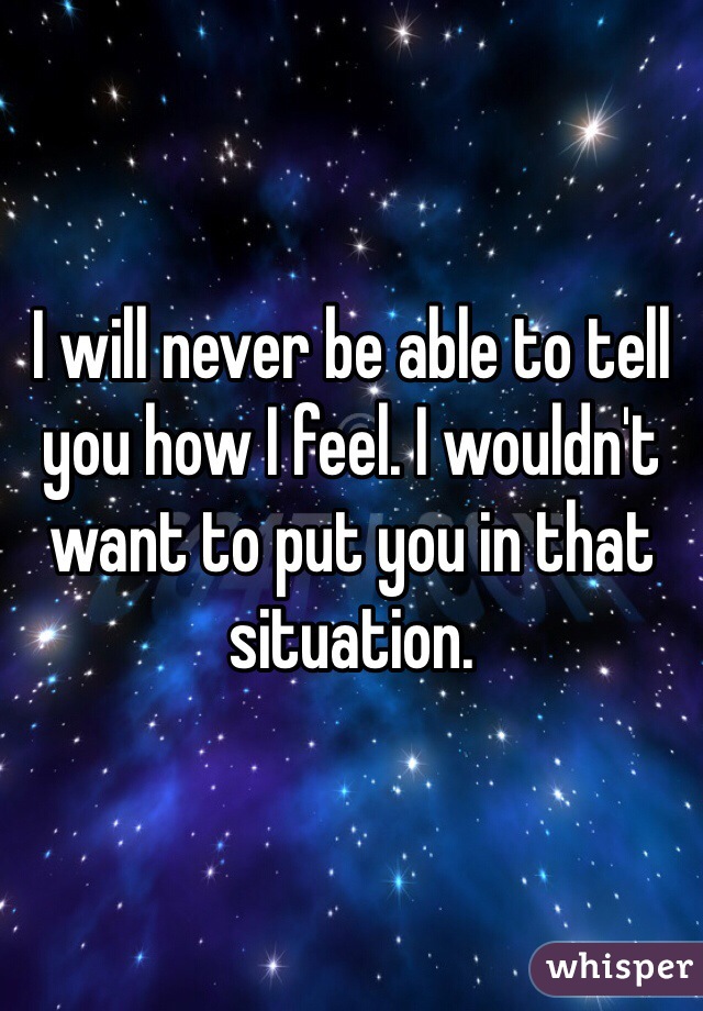 I will never be able to tell you how I feel. I wouldn't want to put you in that situation. 