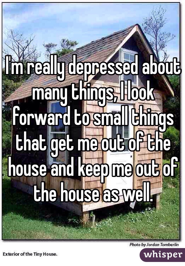 I'm really depressed about many things, I look forward to small things that get me out of the house and keep me out of the house as well.