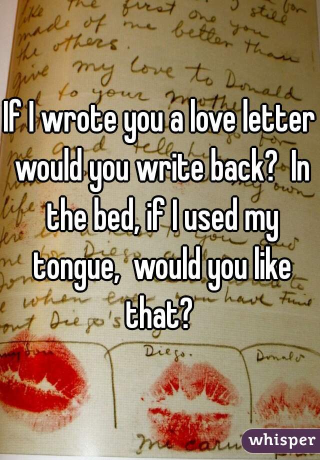 If I wrote you a love letter would you write back?  In the bed, if I used my tongue,  would you like that? 