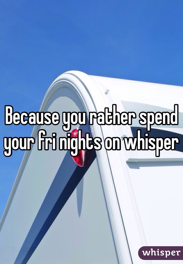Because you rather spend your fri nights on whisper