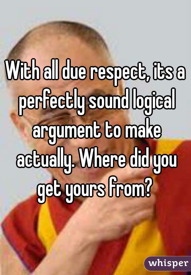 With all due respect, its a perfectly sound logical argument to make actually. Where did you get yours from? 