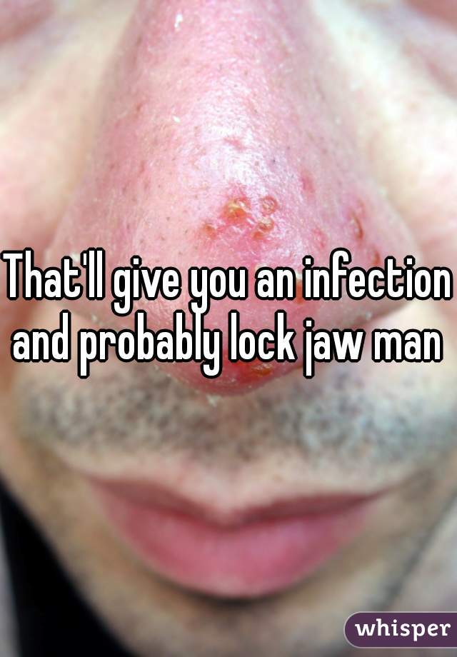 That'll give you an infection and probably lock jaw man 