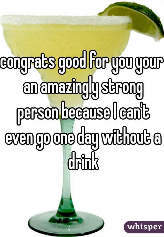 congrats good for you your an amazingly strong person because I can't even go one day without a drink