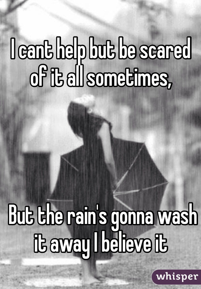 I cant help but be scared of it all sometimes,




 But the rain's gonna wash it away I believe it