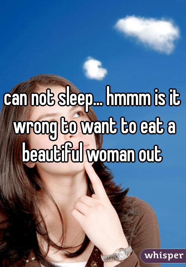 can not sleep... hmmm is it wrong to want to eat a beautiful woman out 