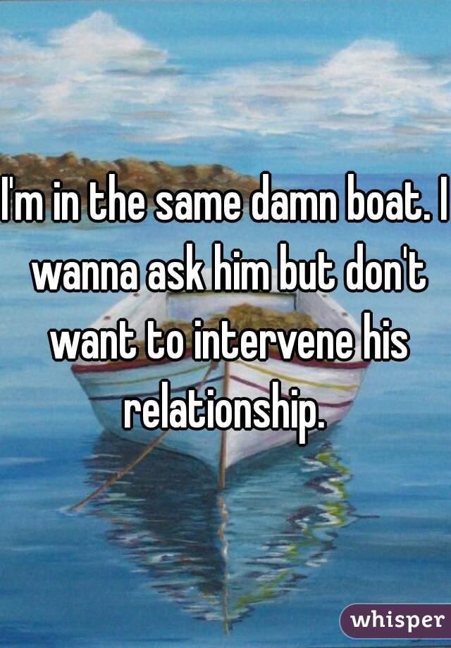 I'm in the same damn boat. I wanna ask him but don't want to intervene his relationship. 