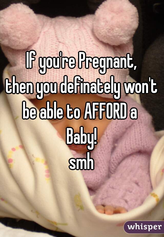 If you're Pregnant,
then you definately won't
be able to AFFORD a 
Baby!


smh