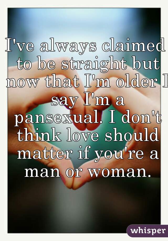 I've always claimed to be straight but now that I'm older I say I'm a pansexual. I don't think love should matter if you're a man or woman.