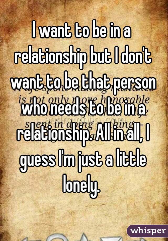 I want to be in a relationship but I don't want to be that person who needs to be in a relationship. All in all, I guess I'm just a little lonely. 