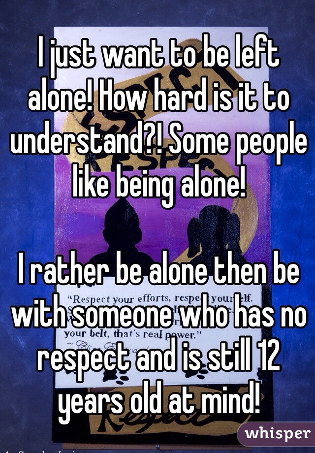 I just want to be left alone! How hard is it to understand?! Some people like being alone! 

I rather be alone then be with someone who has no respect and is still 12 years old at mind! 
