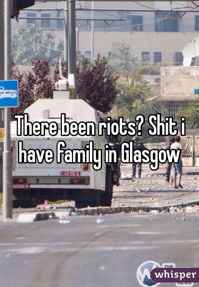 There been riots? Shit i have family in Glasgow 