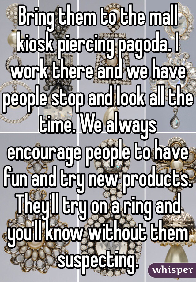 Bring them to the mall kiosk piercing pagoda. I work there and we have people stop and look all the time. We always encourage people to have fun and try new products. They'll try on a ring and you'll know without them suspecting. 