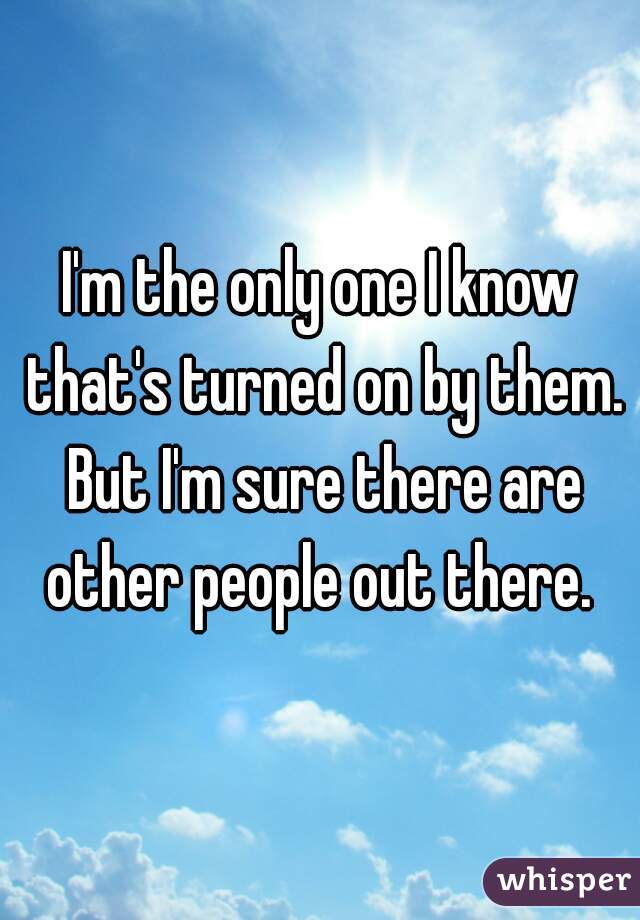 I'm the only one I know that's turned on by them. But I'm sure there are other people out there. 