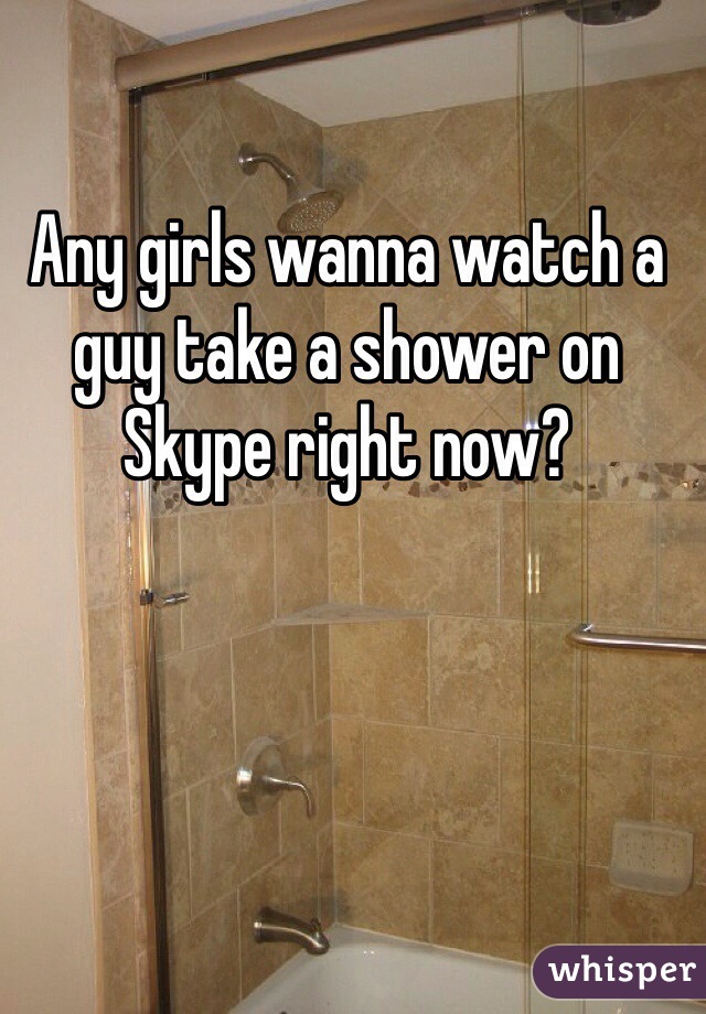 Any girls wanna watch a guy take a shower on Skype right now?