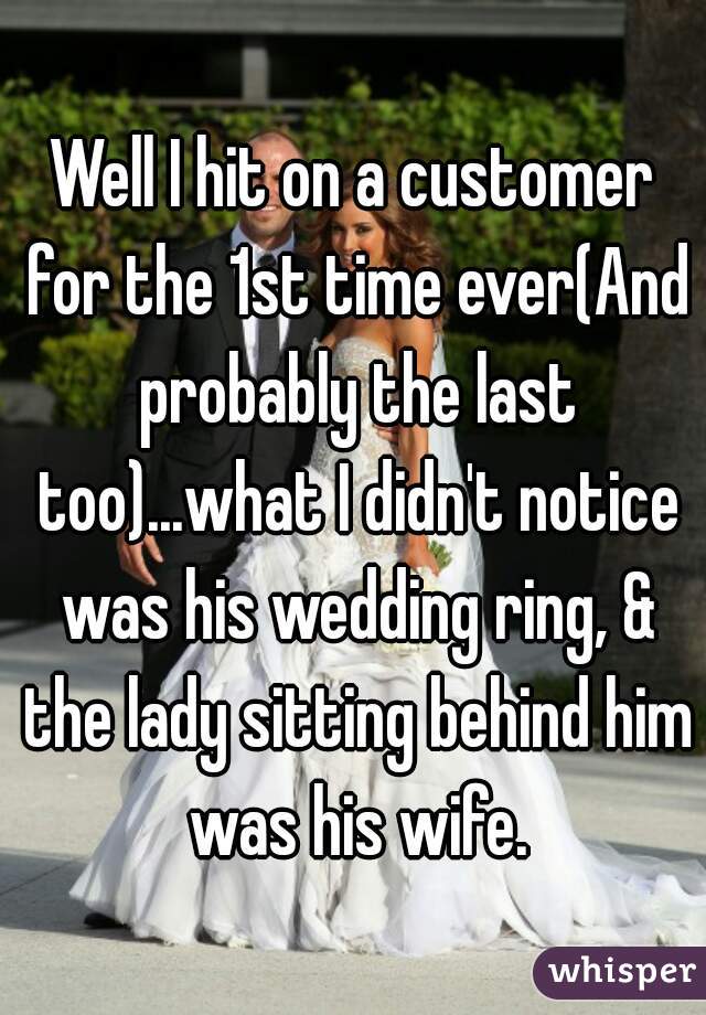 Well I hit on a customer for the 1st time ever(And probably the last too)...what I didn't notice was his wedding ring, & the lady sitting behind him was his wife.