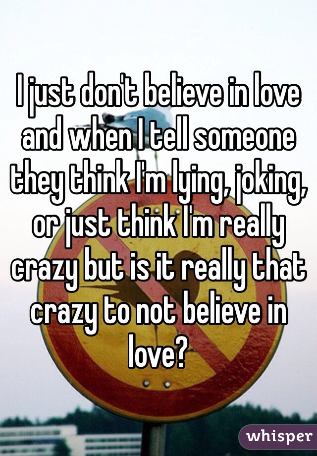 I just don't believe in love and when I tell someone they think I'm lying, joking, or just think I'm really crazy but is it really that crazy to not believe in love?