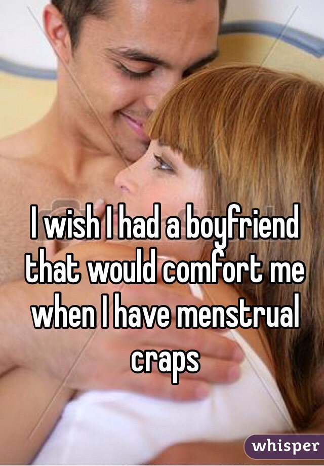 I wish I had a boyfriend that would comfort me when I have menstrual craps 
