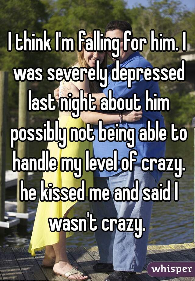 I think I'm falling for him. I was severely depressed last night about him possibly not being able to handle my level of crazy. he kissed me and said I wasn't crazy. 