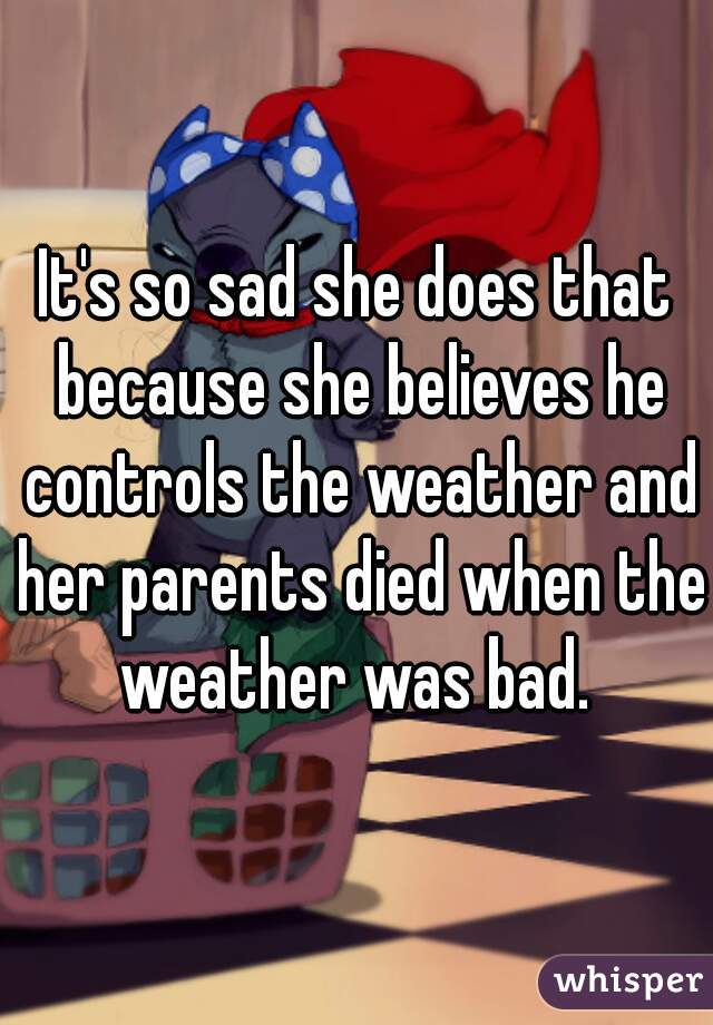 It's so sad she does that because she believes he controls the weather and her parents died when the weather was bad. 