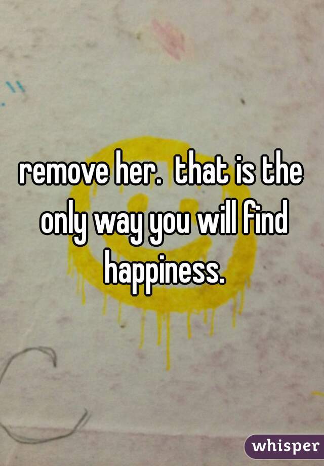 remove her.  that is the only way you will find happiness.