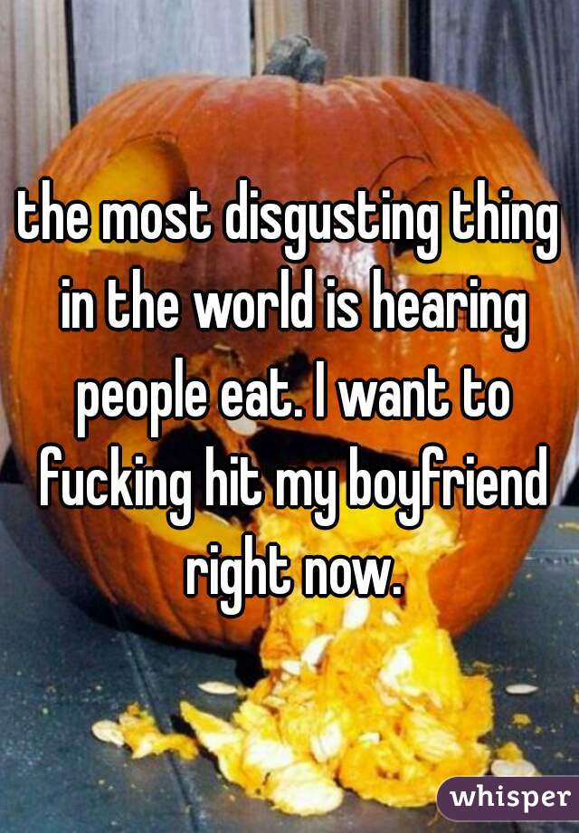 the most disgusting thing in the world is hearing people eat. I want to fucking hit my boyfriend right now.