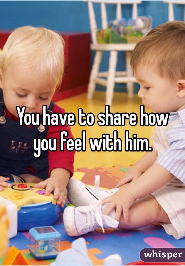 You have to share how you feel with him.